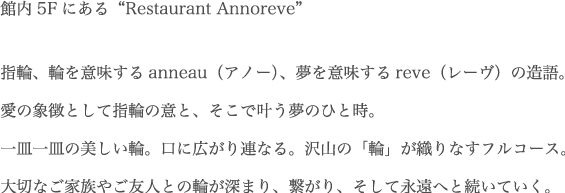 “館内5Fにある“Restaurant Annoreve”指輪、輪を意味するanneau(アノー)、夢を意味するreve(レーヴ)の造語。愛の象徴として指輪の意と、そこで叶う夢のひと時。一皿一皿の美しい輪。口に広がり連なる。沢山の「輪」が織りなすフルコース。大切なご家族やご友人との輪が深まり、繋がり、そして永遠へと続いていく。